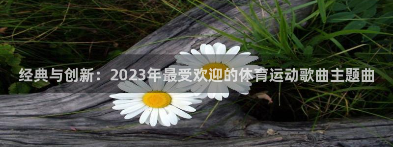 球王会体育：经典与创新：2023年最受欢迎的体育运动歌曲主题曲